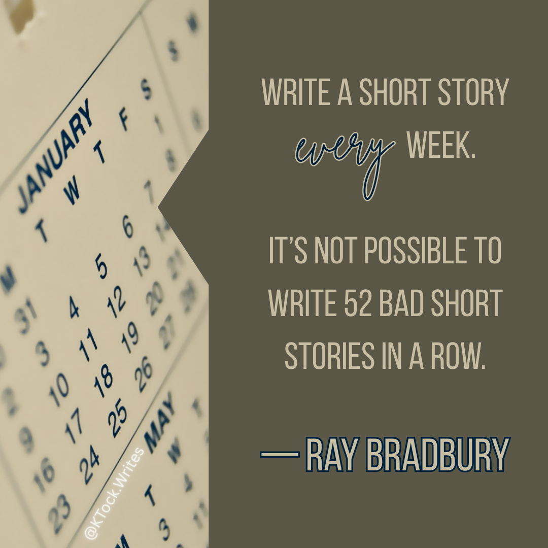 A quote from Ray Bradbury: "Write a short story every week. It’s not possible to write 52 bad short stories in a row."